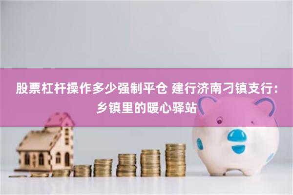 股票杠杆操作多少强制平仓 建行济南刁镇支行：乡镇里的暖心驿站