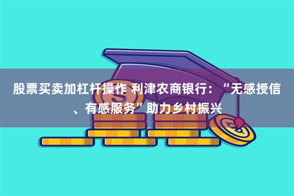 股票买卖加杠杆操作 利津农商银行：“无感授信、有感服务”助力乡村振兴