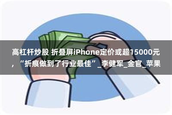 高杠杆炒股 折叠屏iPhone定价或超15000元，“折痕做到了行业最佳”_李健军_金官_苹果