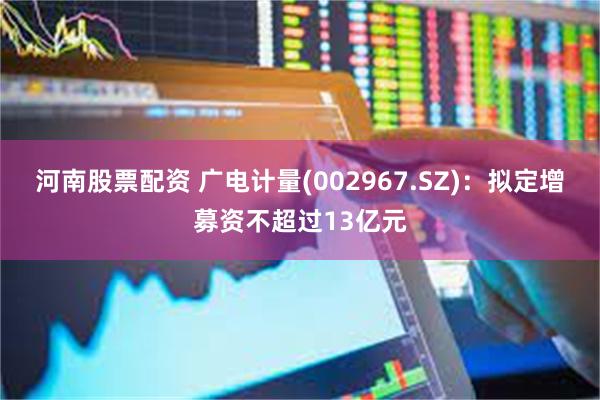 河南股票配资 广电计量(002967.SZ)：拟定增募资不超过13亿元