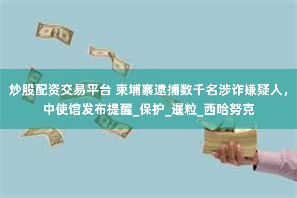 炒股配资交易平台 柬埔寨逮捕数千名涉诈嫌疑人，中使馆发布提醒_保护_暹粒_西哈努克