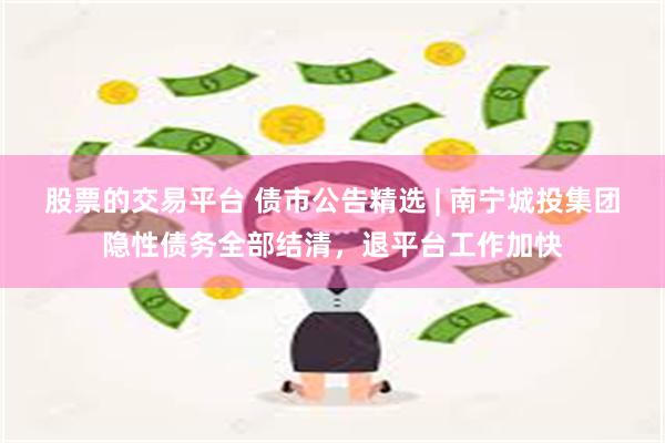 股票的交易平台 债市公告精选 | 南宁城投集团隐性债务全部结清，退平台工作加快
