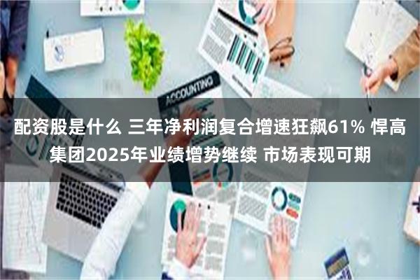 配资股是什么 三年净利润复合增速狂飙61% 悍高集团2025年业绩增势继续 市场表现可期