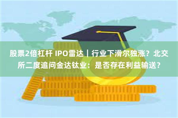 股票2倍杠杆 IPO雷达｜行业下滑尔独涨？北交所二度追问金达钛业：是否存在利益输送？