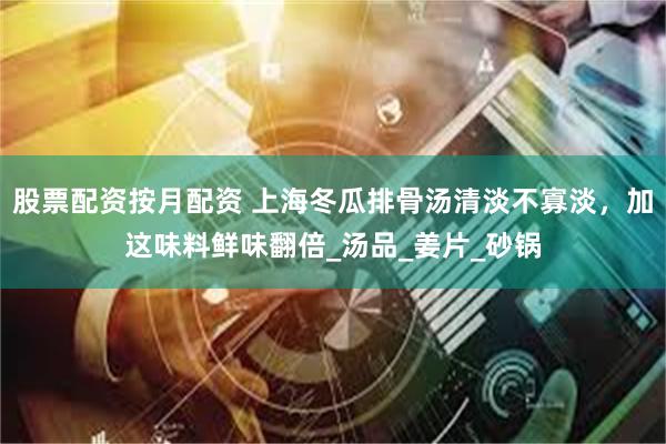 股票配资按月配资 上海冬瓜排骨汤清淡不寡淡，加这味料鲜味翻倍_汤品_姜片_砂锅
