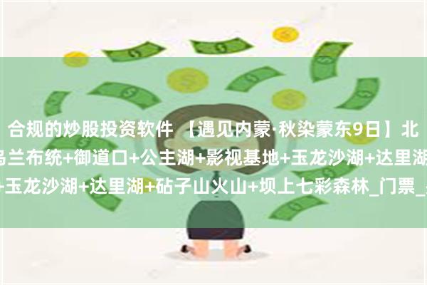 合规的炒股投资软件 【遇见内蒙·秋染蒙东9日】北京+达达线+彩虹公路+乌兰布统+御道口+公主湖+影视基地+玉龙沙湖+达里湖+砧子山火山+坝上七彩森林_门票_费用_景交