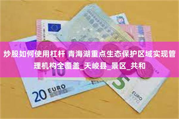 炒股如何使用杠杆 青海湖重点生态保护区域实现管理机构全覆盖_天峻县_景区_共和