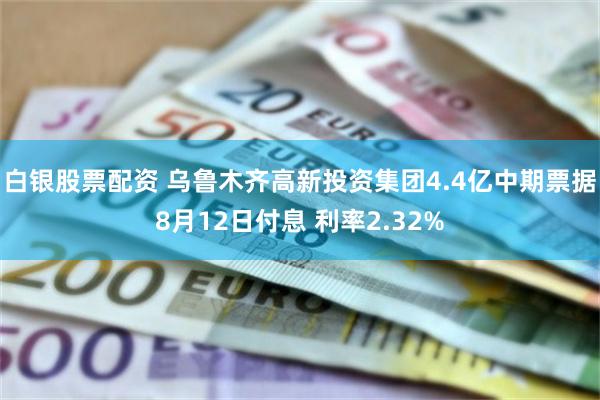 白银股票配资 乌鲁木齐高新投资集团4.4亿中期票据8月12日付息 利率2.32%