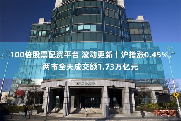100倍股票配资平台 滚动更新丨沪指涨0.45%，两市全天成交额1.73万亿元