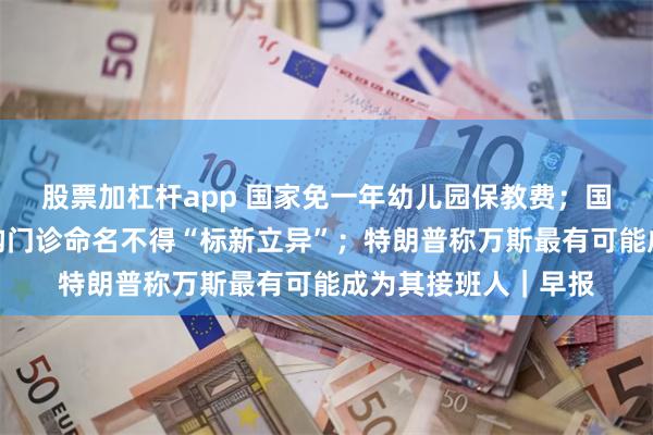 股票加杠杆app 国家免一年幼儿园保教费；国家卫健委：医疗机构门诊命名不得“标新立异”；特朗普称万斯最有可能成为其接班人｜早报