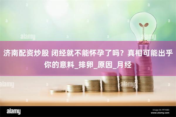 济南配资炒股 闭经就不能怀孕了吗？真相可能出乎你的意料_排卵_原因_月经