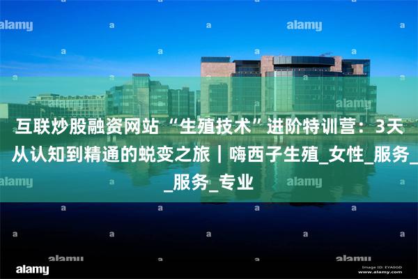 互联炒股融资网站 “生殖技术”进阶特训营：3天2夜，从认知到精通的蜕变之旅｜嗨西子生殖_女性_服务_专业