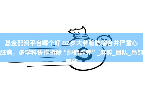 基金配资平台哪个好 82岁大爷膀胱瘤合并严重心脏病，多学科协作拆除“肿瘤炸弹”_麻醉_团队_局部
