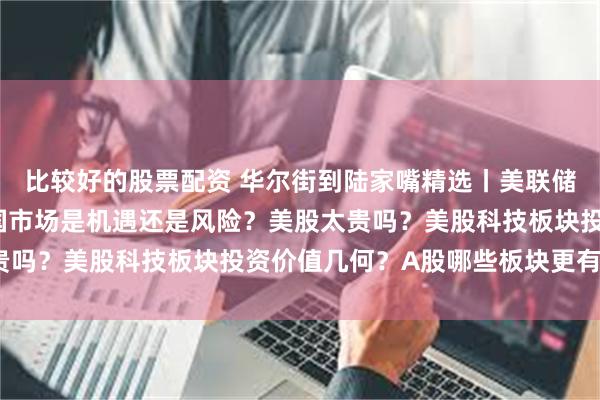 比较好的股票配资 华尔街到陆家嘴精选丨美联储降息周期或临近 对中国市场是机遇还是风险？美股太贵吗？美股科技板块投资价值几何？A股哪些板块更有潜力？