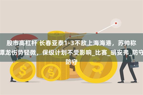 股市高杠杆 长春亚泰1-3不敌上海海港，苏帅称谭龙伤势轻微，保级计划不受影响_比赛_胡安弗_防守