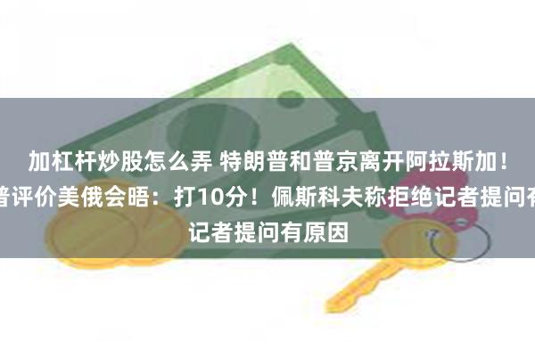 加杠杆炒股怎么弄 特朗普和普京离开阿拉斯加！特朗普评价美俄会晤：打10分！佩斯科夫称拒绝记者提问有原因