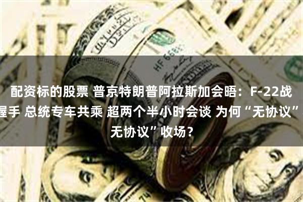 配资标的股票 普京特朗普阿拉斯加会晤：F-22战机旁握手 总统专车共乘 超两个半小时会谈 为何“无协议”收场？