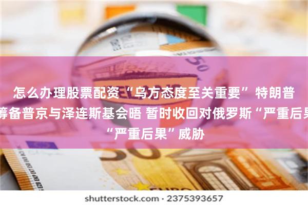怎么办理股票配资 “乌方态度至关重要” 特朗普：正在筹备普京与泽连斯基会晤 暂时收回对俄罗斯“严重后果”威胁