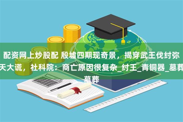 配资网上炒股配 殷墟四期现奇景，揭穿武王伐纣弥天大谎，社科院：商亡原因很复杂_纣王_青铜器_墓葬