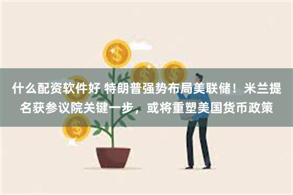 什么配资软件好 特朗普强势布局美联储！米兰提名获参议院关键一步，或将重塑美国货币政策