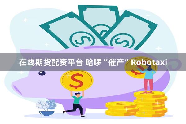 在线期货配资平台 哈啰“催产”Robotaxi