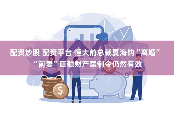 配资炒股 配资平台 恒大前总裁夏海钧“离婚” “前妻”巨额财产禁制令仍然有效