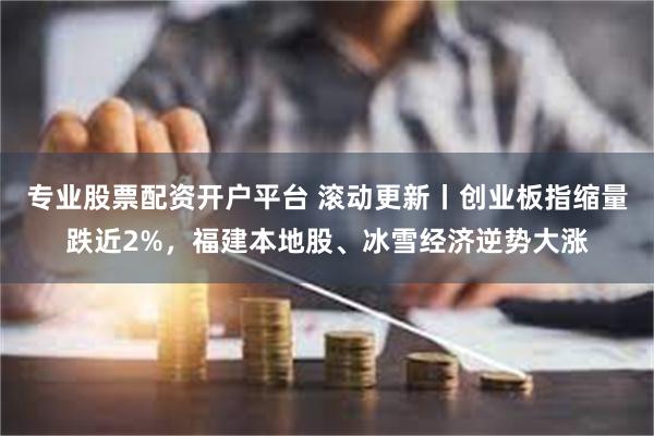 专业股票配资开户平台 滚动更新丨创业板指缩量跌近2%，福建本地股、冰雪经济逆势大涨