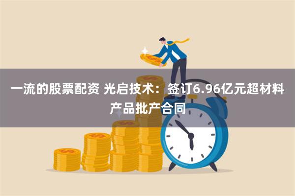 一流的股票配资 光启技术：签订6.96亿元超材料产品批产合同