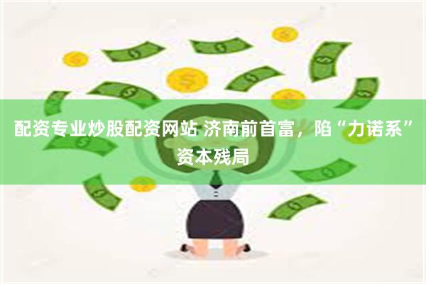 配资专业炒股配资网站 济南前首富，陷“力诺系”资本残局